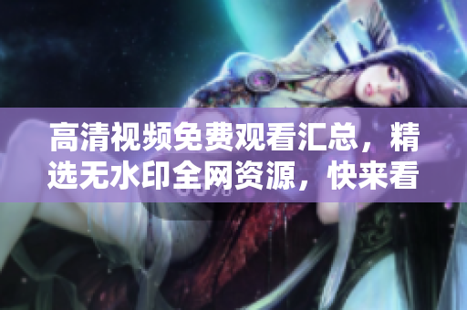 高清视频免费观看汇总，精选无水印全网资源，快来看看！