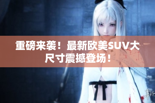 重磅来袭！最新欧美SUV大尺寸震撼登场！