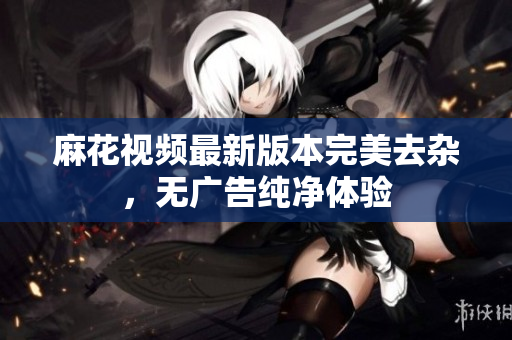 麻花视频最新版本完美去杂，无广告纯净体验