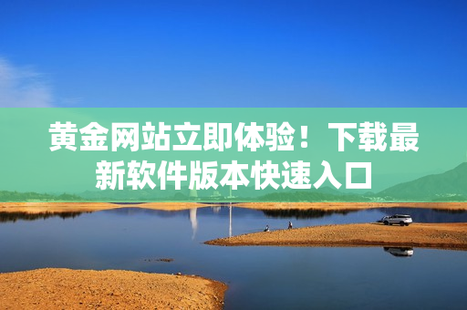 黄金网站立即体验！下载最新软件版本快速入口