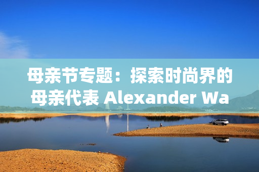 母亲节专题：探索时尚界的母亲代表 Alexander Wang