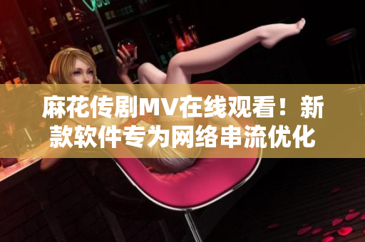 麻花传剧MV在线观看！新款软件专为网络串流优化