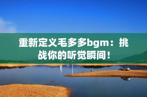 重新定义毛多多bgm：挑战你的听觉瞬间！