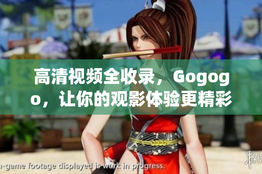 高清视频全收录，Gogogo，让你的观影体验更精彩