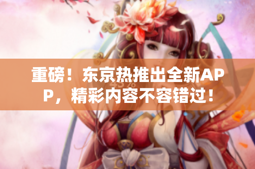 重磅！东京热推出全新APP，精彩内容不容错过！