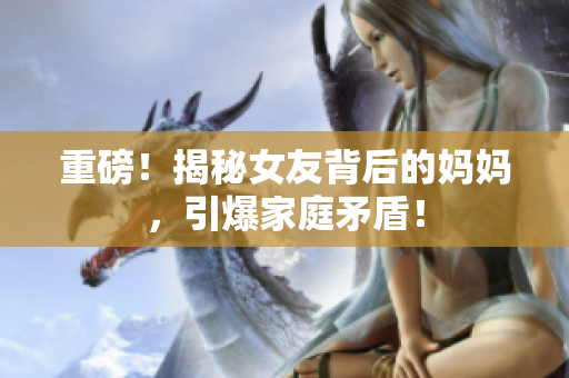 重磅！揭秘女友背后的妈妈，引爆家庭矛盾！