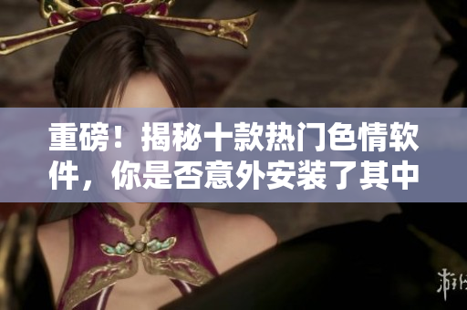 重磅！揭秘十款热门色情软件，你是否意外安装了其中之一？