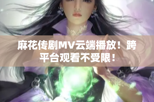 麻花传剧MV云端播放！跨平台观看不受限！