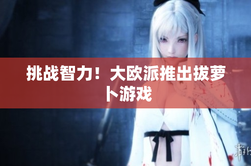 挑战智力！大欧派推出拔萝卜游戏