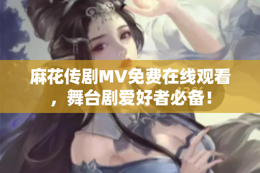 麻花传剧MV免费在线观看，舞台剧爱好者必备！