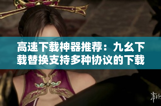 高速下载神器推荐：九幺下载替换支持多种协议的下载工具