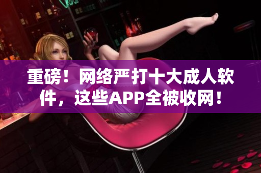 重磅！网络严打十大成人软件，这些APP全被收网！