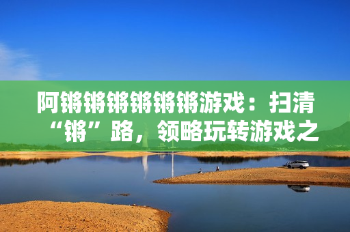 阿锵锵锵锵锵锵游戏：扫清“锵”路，领略玩转游戏之乐！