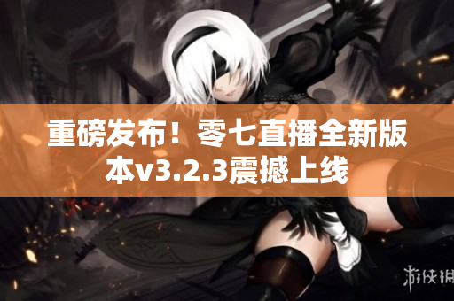 重磅发布！零七直播全新版本v3.2.3震撼上线