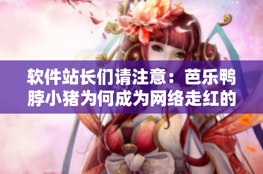 软件站长们请注意：芭乐鸭脖小猪为何成为网络走红的秘密