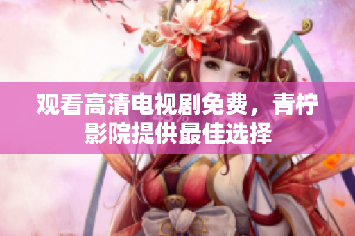 观看高清电视剧免费，青柠影院提供最佳选择