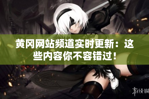 黄冈网站频道实时更新：这些内容你不容错过！
