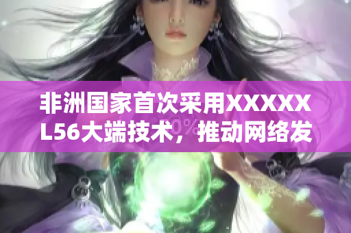 非洲国家首次采用XXXXXL56大端技术，推动网络发展
