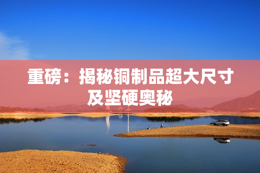 重磅：揭秘铜制品超大尺寸及坚硬奥秘