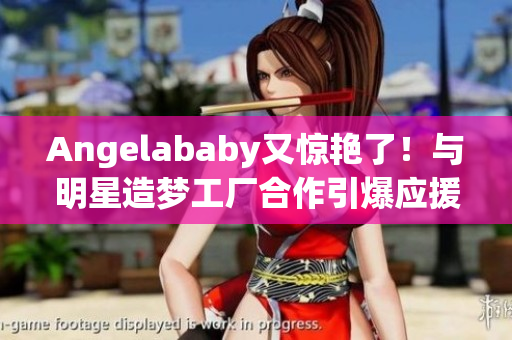Angelababy又惊艳了！与明星造梦工厂合作引爆应援热潮