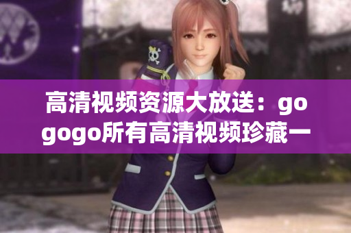高清视频资源大放送：gogogo所有高清视频珍藏一览无余