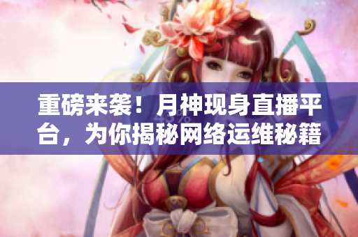 重磅来袭！月神现身直播平台，为你揭秘网络运维秘籍