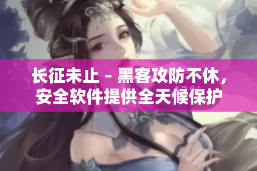 长征未止 – 黑客攻防不休，安全软件提供全天候保护