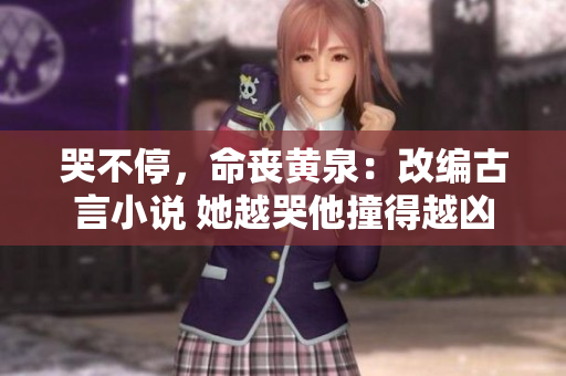 哭不停，命丧黄泉：改编古言小说 她越哭他撞得越凶