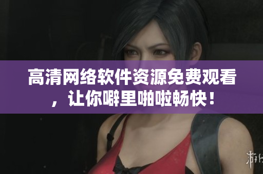 高清网络软件资源免费观看，让你噼里啪啦畅快！