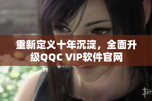 重新定义十年沉淀，全面升级QQC VIP软件官网