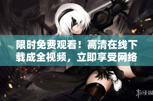 限时免费观看！高清在线下载成全视频，立即享受网络大片盛宴！