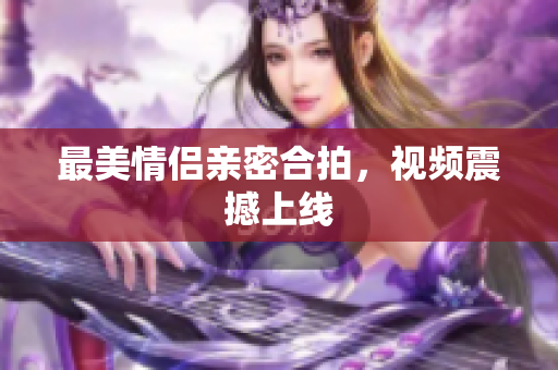 最美情侣亲密合拍，视频震撼上线