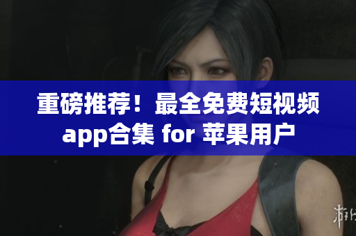 重磅推荐！最全免费短视频app合集 for 苹果用户