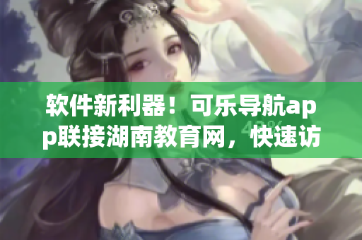 软件新利器！可乐导航app联接湖南教育网，快速访问教育资源