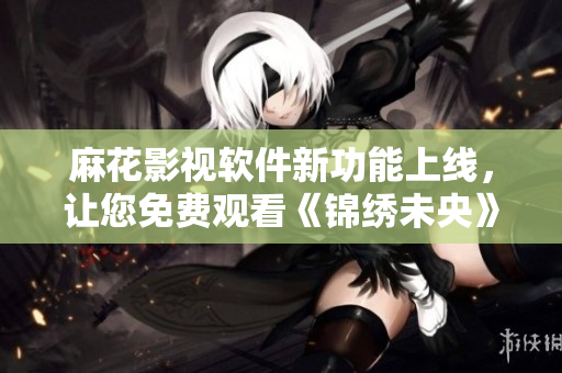 麻花影视软件新功能上线，让您免费观看《锦绣未央》