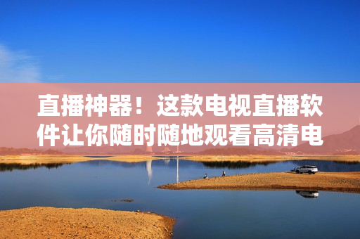 直播神器！这款电视直播软件让你随时随地观看高清电视节目