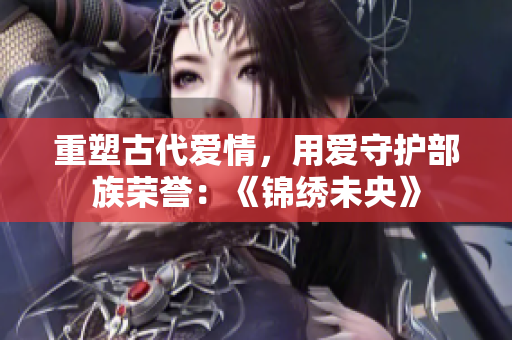 重塑古代爱情，用爱守护部族荣誉：《锦绣未央》