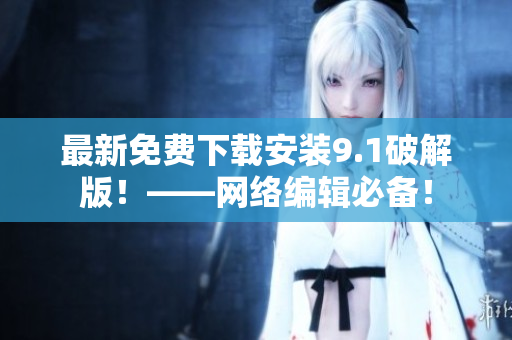 最新免费下载安装9.1破解版！——网络编辑必备！