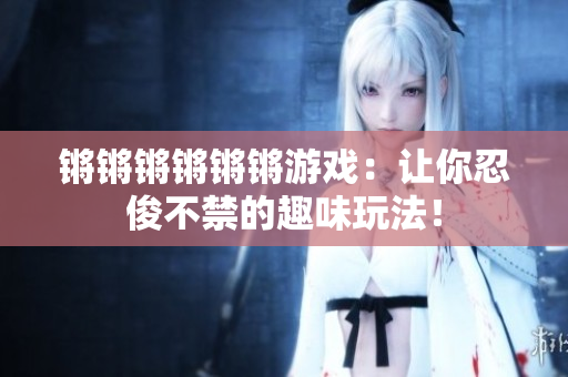 锵锵锵锵锵锵游戏：让你忍俊不禁的趣味玩法！