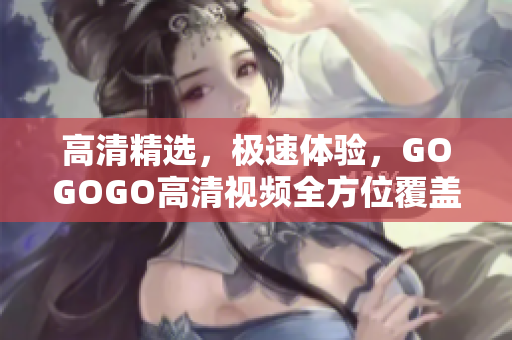 高清精选，极速体验，GOGOGO高清视频全方位覆盖