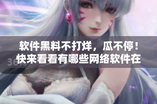 软件黑料不打烊，瓜不停！快来看看有哪些网络软件在曝光中！