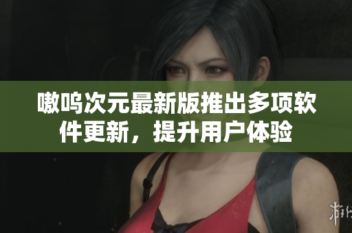 嗷呜次元最新版推出多项软件更新，提升用户体验
