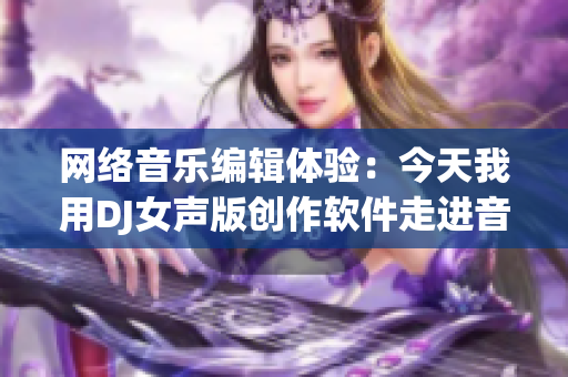网络音乐编辑体验：今天我用DJ女声版创作软件走进音乐世界