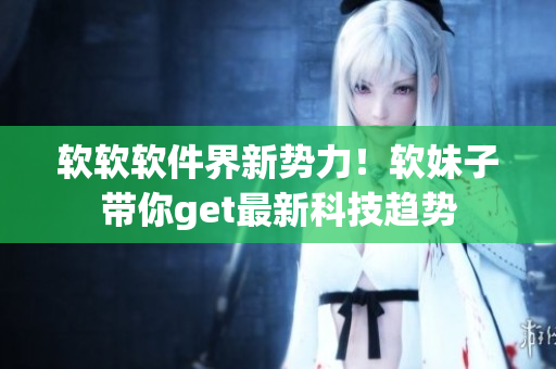 软软软件界新势力！软妹子带你get最新科技趋势