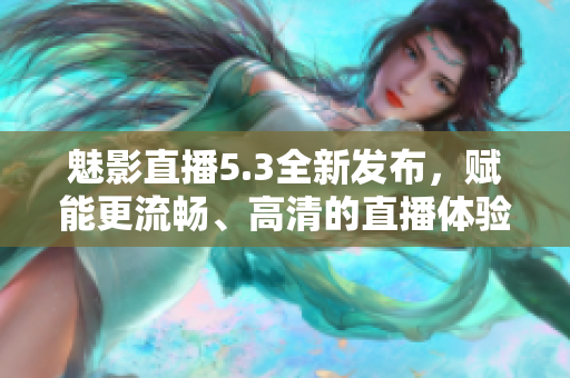 魅影直播5.3全新发布，赋能更流畅、高清的直播体验！