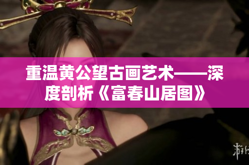 重温黄公望古画艺术——深度剖析《富春山居图》
