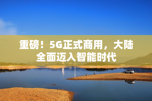 重磅！5G正式商用，大陆全面迈入智能时代