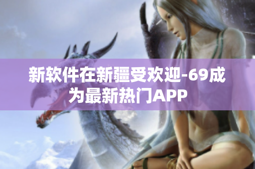 新软件在新疆受欢迎-69成为最新热门APP