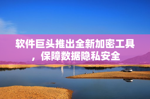 软件巨头推出全新加密工具，保障数据隐私安全