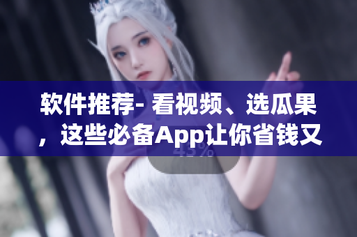 软件推荐- 看视频、选瓜果，这些必备App让你省钱又省心